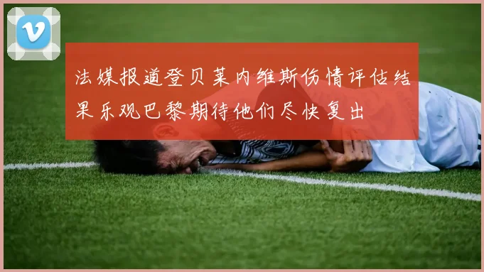 法媒报道登贝莱内维斯伤情评估结果乐观巴黎期待他们尽快复出