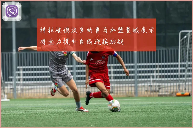 特拉福德谈多纳鲁马加盟曼城表示将全力提升自我迎接挑战