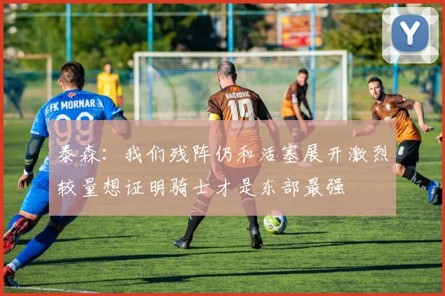 泰森：我们残阵仍和活塞展开激烈较量想证明骑士才是东部最强
