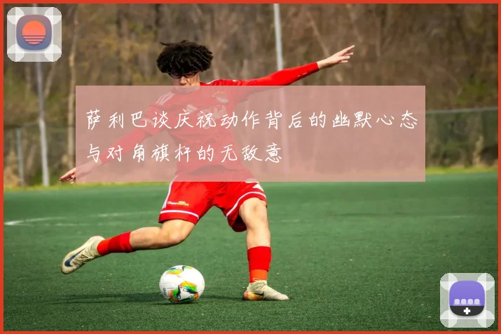 萨利巴谈庆祝动作背后的幽默心态与对角旗杆的无敌意