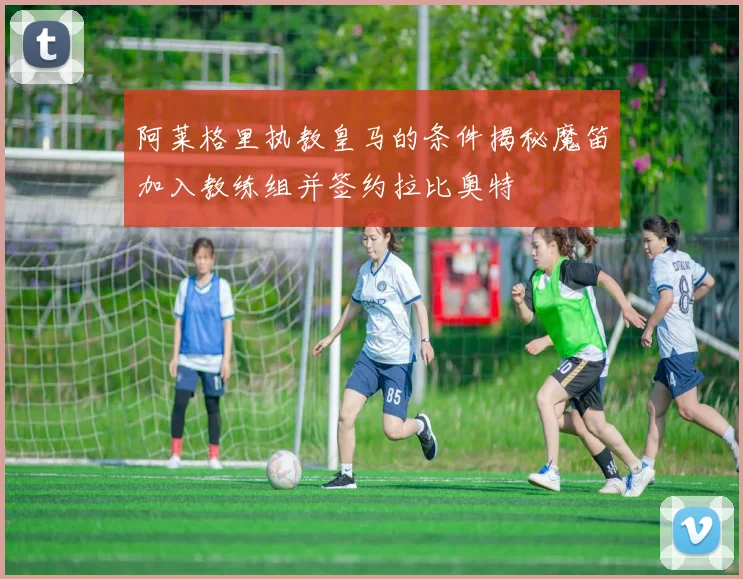 阿莱格里执教皇马的条件揭秘魔笛加入教练组并签约拉比奥特