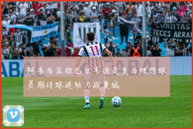 阿韦洛亚称巴尔韦德是皇马理想球员期待球迷助力战曼城