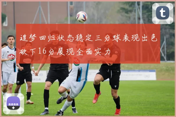 追梦回归状态稳定三分球表现出色砍下16分展现全面实力