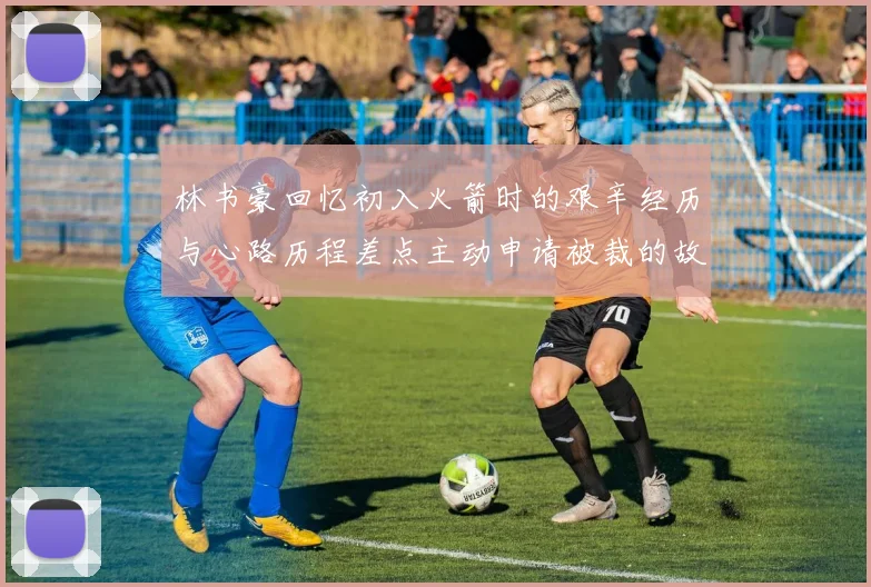 林书豪回忆初入火箭时的艰辛经历与心路历程差点主动申请被裁的故事