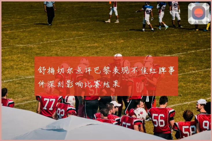 舒梅切尔点评巴黎表现不佳红牌事件深刻影响比赛结果