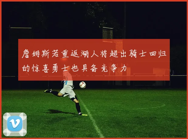 詹姆斯若重返湖人将超出骑士回归的惊喜勇士也具备竞争力