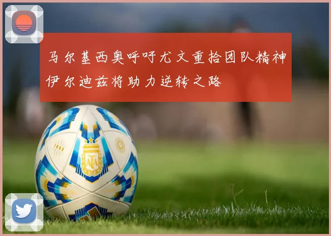 马尔基西奥呼吁尤文重拾团队精神伊尔迪兹将助力逆转之路