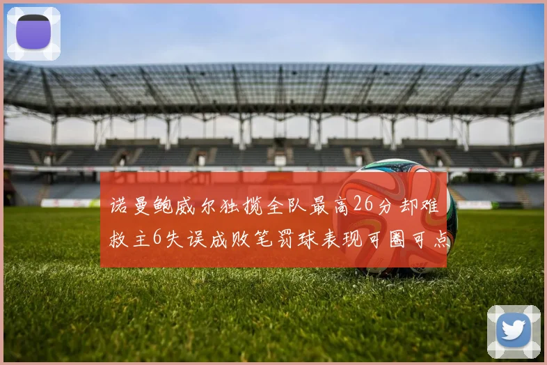 诺曼鲍威尔独揽全队最高26分却难救主6失误成败笔罚球表现可圈可点