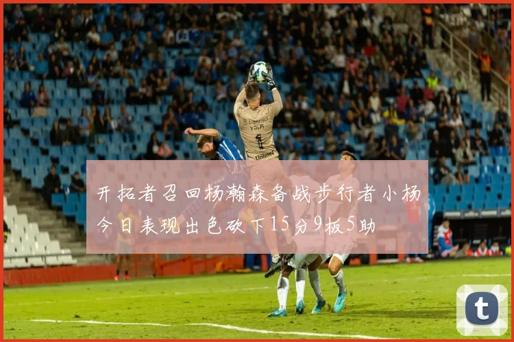开拓者召回杨瀚森备战步行者小杨今日表现出色砍下15分9板5助