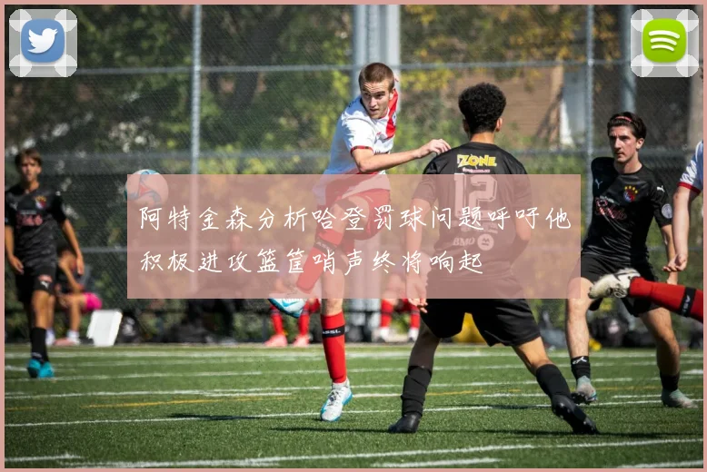 阿特金森分析哈登罚球问题呼吁他积极进攻篮筐哨声终将响起
